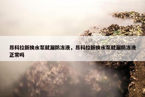 昂科拉新换水泵就漏防冻液，昂科拉新换水泵就漏防冻液正常吗