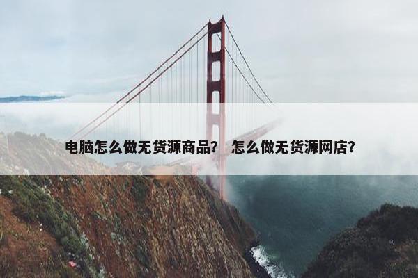 电脑怎么做无货源商品？ 怎么做无货源网店？