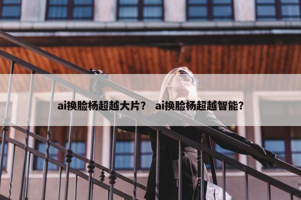 ai换脸杨超越大片？ ai换脸杨超越智能？