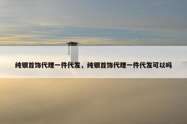 纯银首饰代理一件代发，纯银首饰代理一件代发可以吗