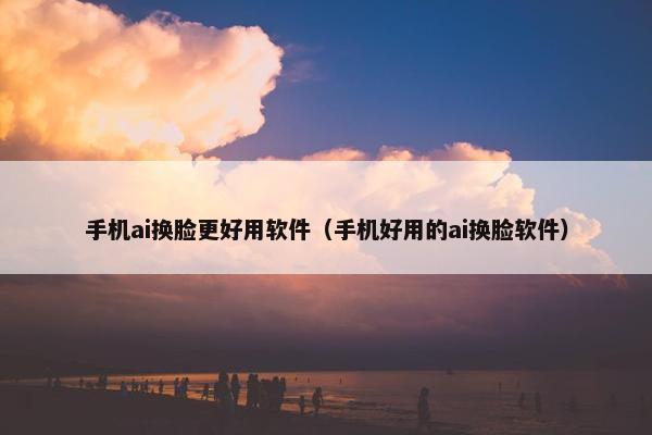 手机ai换脸更好用软件（手机好用的ai换脸软件）