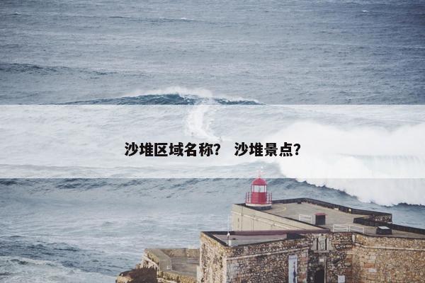 沙堆区域名称？ 沙堆景点？