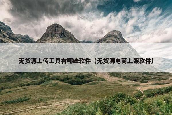 无货源上传工具有哪些软件（无货源电商上架软件）