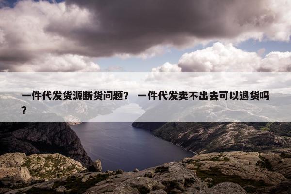 一件代发货源断货问题？ 一件代发卖不出去可以退货吗？