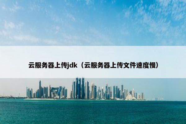 云服务器上传jdk（云服务器上传文件速度慢）