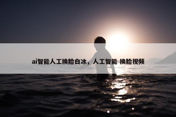 ai智能人工换脸白冰，人工智能 换脸视频