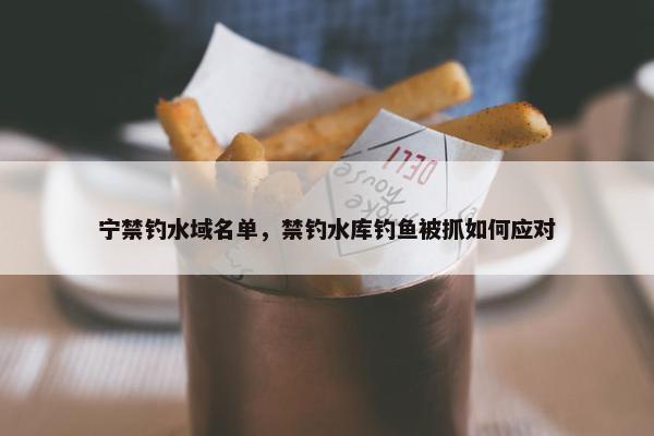 宁禁钓水域名单，禁钓水库钓鱼被抓如何应对