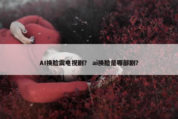 AI换脸震电视剧？ ai换脸是哪部剧？