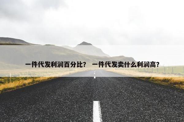 一件代发利润百分比？ 一件代发卖什么利润高？