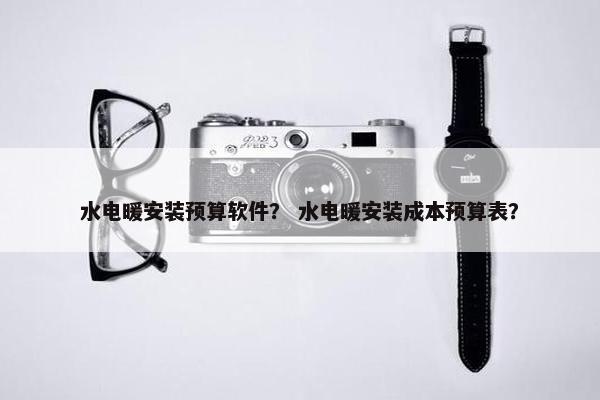 水电暖安装预算软件？ 水电暖安装成本预算表？