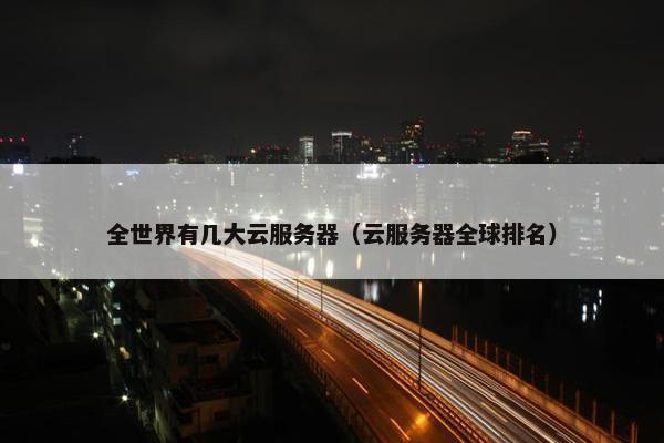 全世界有几大云服务器（云服务器全球排名）