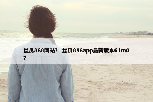 丝瓜888网站？ 丝瓜888app最新版本61m0？