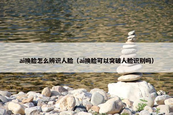 ai换脸怎么辨识人脸（ai换脸可以突破人脸识别吗）