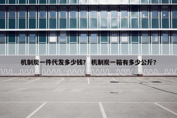 机制炭一件代发多少钱？ 机制炭一箱有多少公斤？