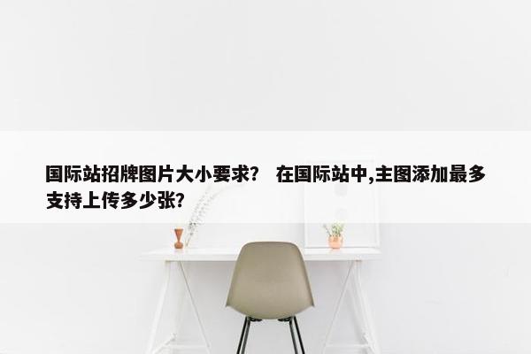 国际站招牌图片大小要求？ 在国际站中,主图添加最多支持上传多少张？