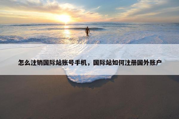 怎么注销国际站账号手机，国际站如何注册国外账户