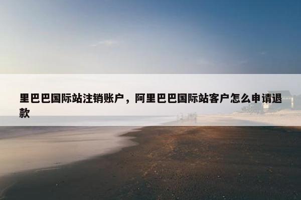 里巴巴国际站注销账户，阿里巴巴国际站客户怎么申请退款