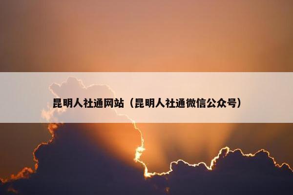 昆明人社通网站（昆明人社通微信公众号）