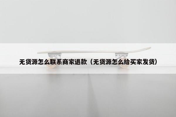 无货源怎么联系商家退款（无货源怎么给买家发货）