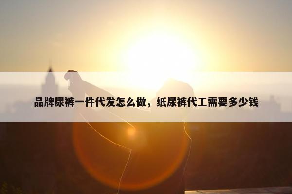 品牌尿裤一件代发怎么做，纸尿裤代工需要多少钱