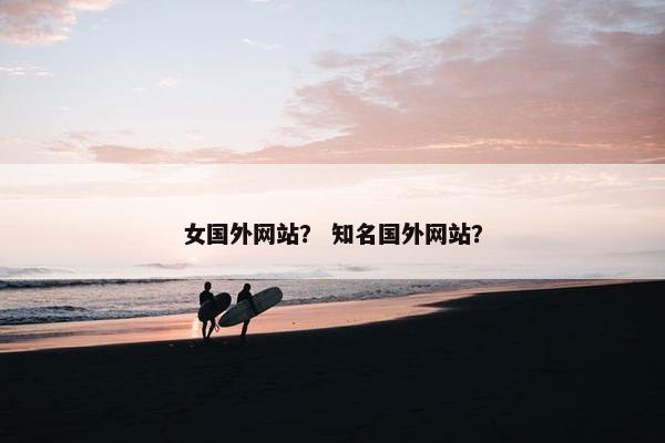 女国外网站？ 知名国外网站？