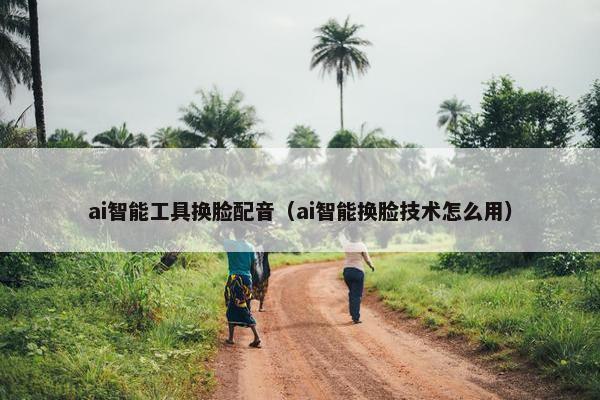ai智能工具换脸配音（ai智能换脸技术怎么用）