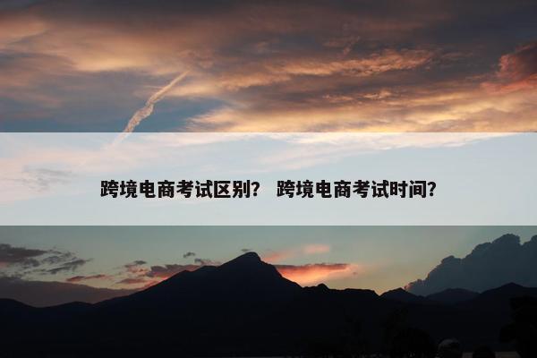 跨境电商考试区别？ 跨境电商考试时间？