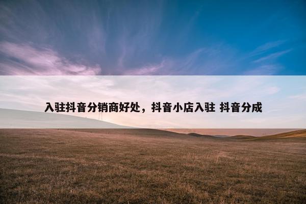 入驻抖音分销商好处，抖音小店入驻 抖音分成
