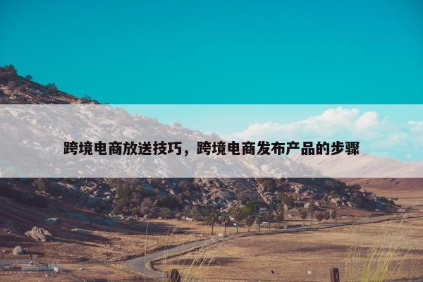 跨境电商放送技巧，跨境电商发布产品的步骤