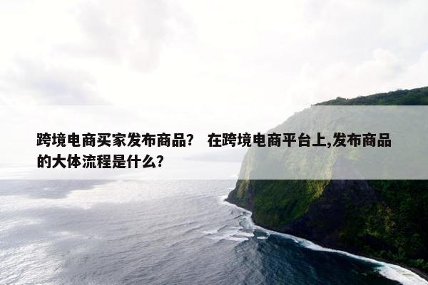 跨境电商买家发布商品？ 在跨境电商平台上,发布商品的大体流程是什么？