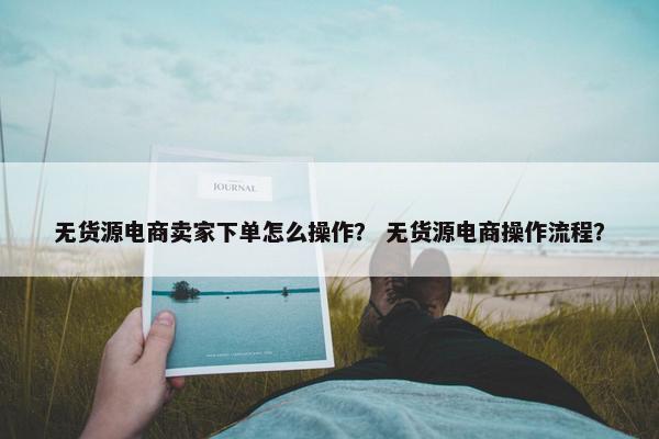 无货源电商卖家下单怎么操作？ 无货源电商操作流程？