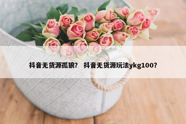 抖音无货源孤狼？ 抖音无货源玩法ykg100？