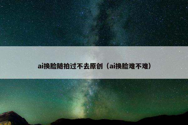 ai换脸随拍过不去原创（ai换脸难不难）