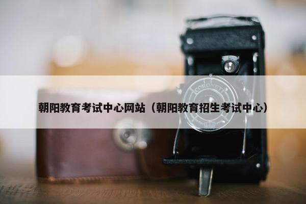 朝阳教育考试中心网站（朝阳教育招生考试中心）