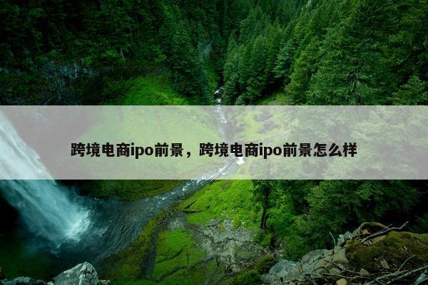 跨境电商ipo前景，跨境电商ipo前景怎么样