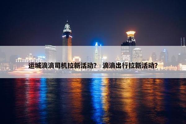 运城滴滴司机拉新活动？ 滴滴出行拉新活动？