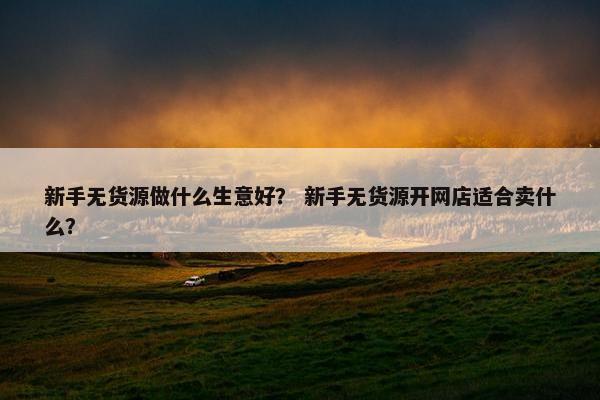 新手无货源做什么生意好？ 新手无货源开网店适合卖什么？