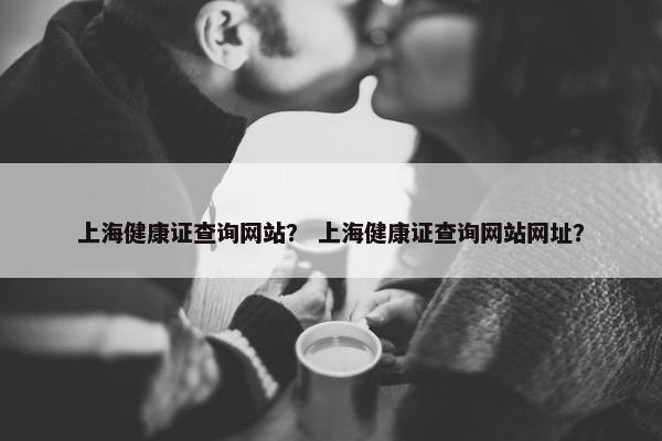 上海健康证查询网站？ 上海健康证查询网站网址？