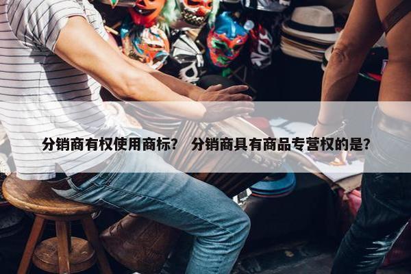 分销商有权使用商标？ 分销商具有商品专营权的是？