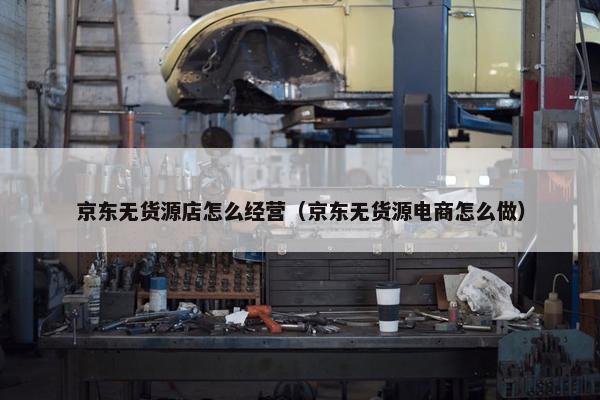 京东无货源店怎么经营（京东无货源电商怎么做）