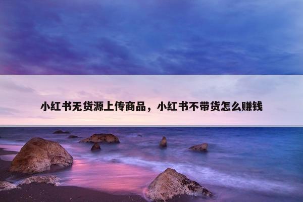 小红书无货源上传商品，小红书不带货怎么赚钱