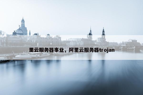 里云服务器事业，阿里云服务器trojan