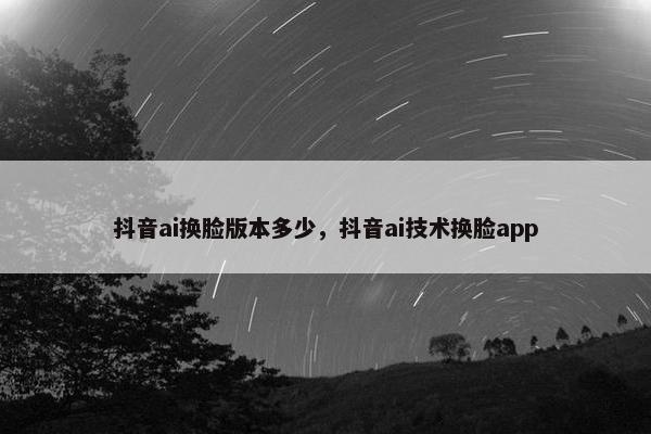 抖音ai换脸版本多少，抖音ai技术换脸app