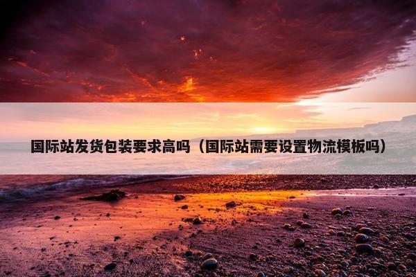 国际站发货包装要求高吗（国际站需要设置物流模板吗）