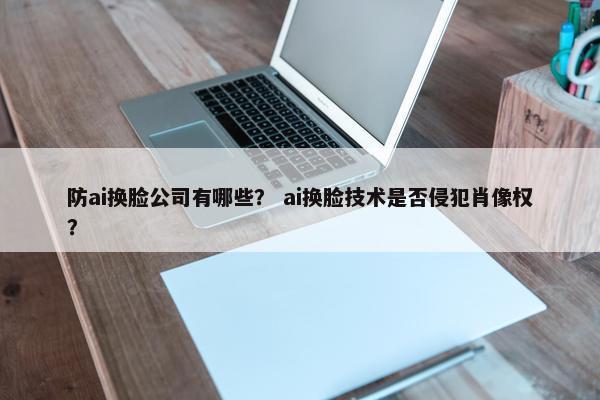 防ai换脸公司有哪些？ ai换脸技术是否侵犯肖像权？