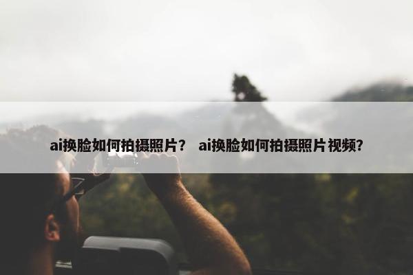 ai换脸如何拍摄照片？ ai换脸如何拍摄照片视频？