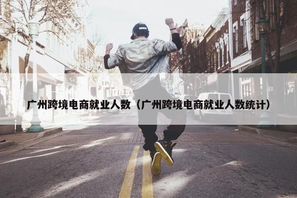 广州跨境电商就业人数（广州跨境电商就业人数统计）