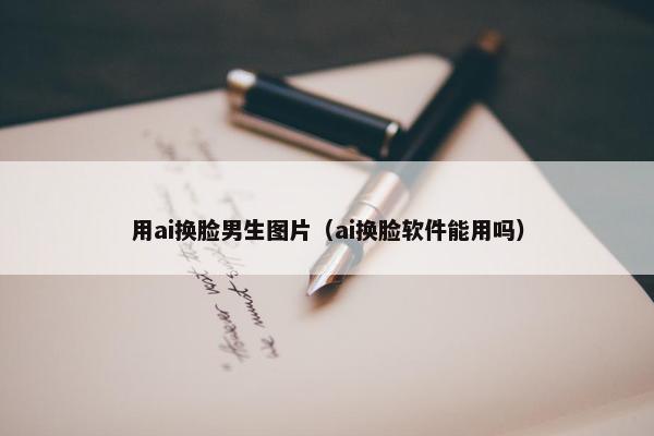用ai换脸男生图片（ai换脸软件能用吗）