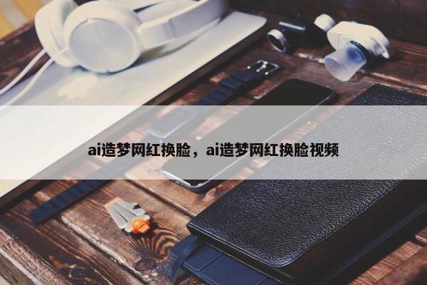 ai造梦网红换脸，ai造梦网红换脸视频