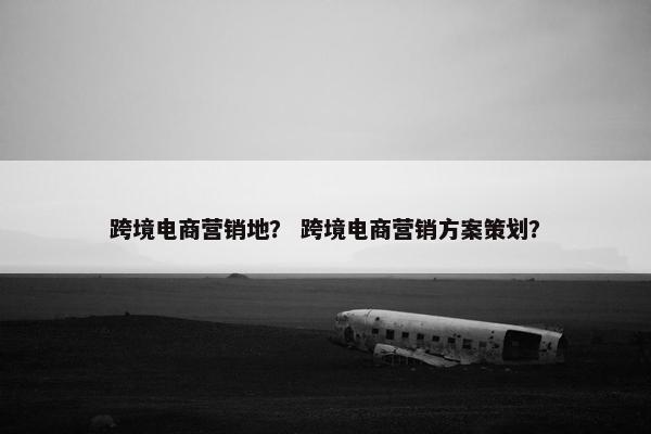 跨境电商营销地？ 跨境电商营销方案策划？